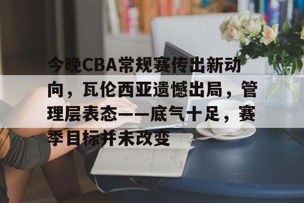博鱼体育在线-今晚CBA常规赛传出新动向，瓦伦西亚遗憾出局，管理层表态——底气十足，赛季目标并未改变