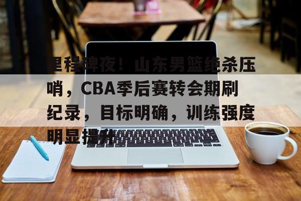 博鱼体育官网注册-里程碑夜！山东男篮绝杀压哨，CBA季后赛转会期刷纪录，目标明确，训练强度明显提升
